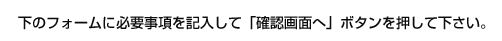下のフォームに必要事項を記入して「確認画面へ」ボタンを押して下さい。